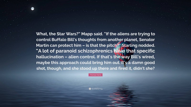 Thomas Harris Quote: “What, the Star Wars?” Mapp said. “If the aliens are trying to control Buffalo Bill’s thoughts from another planet, Senator Martin can protect him – is that the pitch?” Starling nodded. “A lot of paranoid schizophrenics have that specific hallucination – alien control. If that’s the way Bill’s wired, maybe this approach could bring him out. It’s a damn good shot, though, and she stood up there and fired it, didn’t she?”