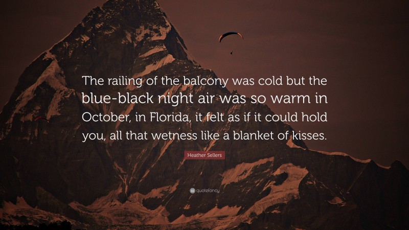 Heather Sellers Quote: “The railing of the balcony was cold but the blue-black night air was so warm in October, in Florida, it felt as if it could hold you, all that wetness like a blanket of kisses.”