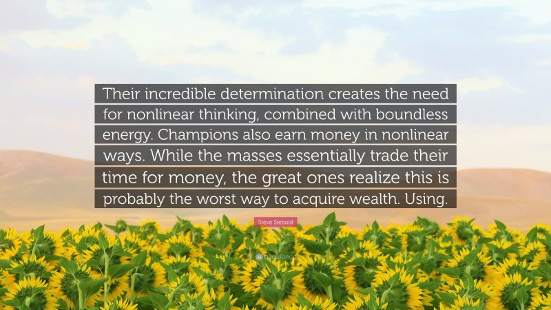 Steve Siebold Quote: “Their incredible determination creates the need for nonlinear thinking, combined with boundless energy. Champions also earn money in nonlinear ways. While the masses essentially trade their time for money, the great ones realize this is probably the worst way to acquire wealth. Using.”