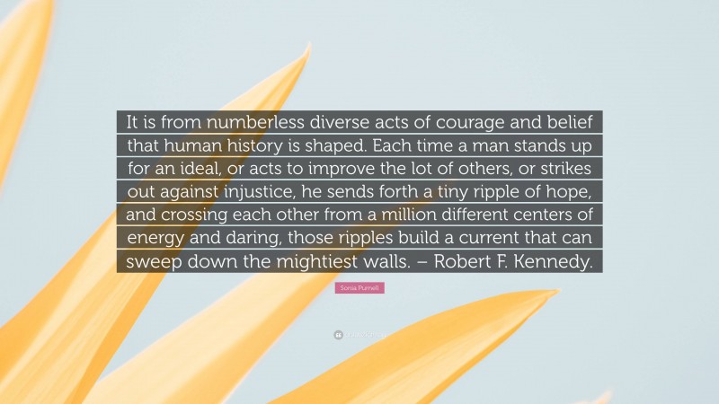 Sonia Purnell Quote: “It is from numberless diverse acts of courage and belief that human history is shaped. Each time a man stands up for an ideal, or acts to improve the lot of others, or strikes out against injustice, he sends forth a tiny ripple of hope, and crossing each other from a million different centers of energy and daring, those ripples build a current that can sweep down the mightiest walls. – Robert F. Kennedy.”
