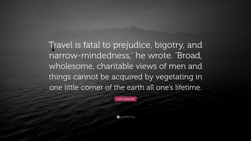John Berendt Quote: “Travel is fatal to prejudice, bigotry, and narrow-mindedness,’ he wrote. ‘Broad, wholesome, charitable views of men and things cannot be acquired by vegetating in one little corner of the earth all one’s lifetime.”