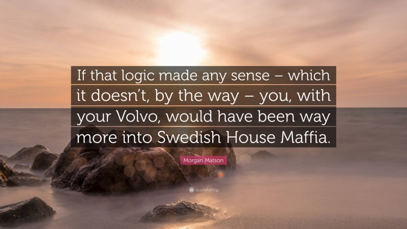 Morgan Matson Quote: “If that logic made any sense – which it doesn’t, by the way – you, with your Volvo, would have been way more into Swedish House Maffia.”