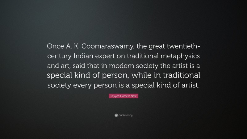 Seyyed Hossein Nasr Quote: “Once A. K. Coomaraswamy, the great twentieth-century Indian expert on traditional metaphysics and art, said that in modern society the artist is a special kind of person, while in traditional society every person is a special kind of artist.”