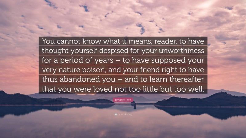 Lyndsay Faye Quote: “You cannot know what it means, reader, to have thought yourself despised for your unworthiness for a period of years – to have supposed your very nature poison, and your friend right to have thus abandoned you – and to learn thereafter that you were loved not too little but too well.”
