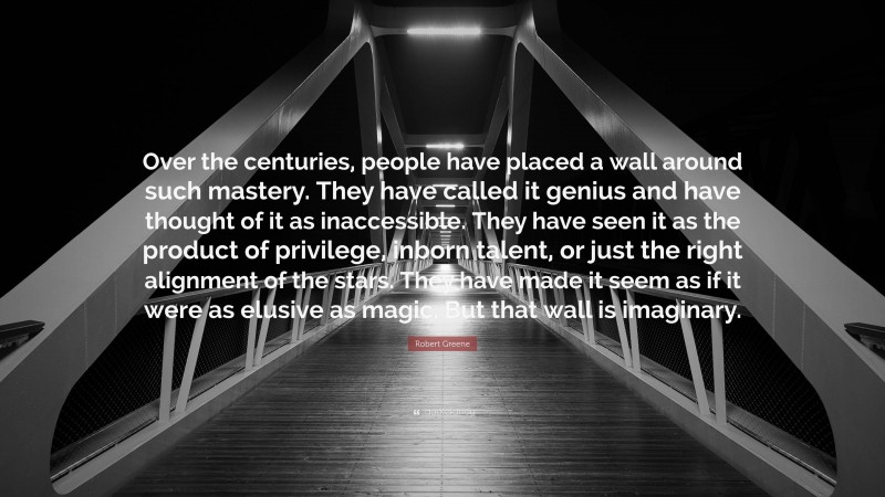 Robert Greene Quote: “Over the centuries, people have placed a wall around such mastery. They have called it genius and have thought of it as inaccessible. They have seen it as the product of privilege, inborn talent, or just the right alignment of the stars. They have made it seem as if it were as elusive as magic. But that wall is imaginary.”