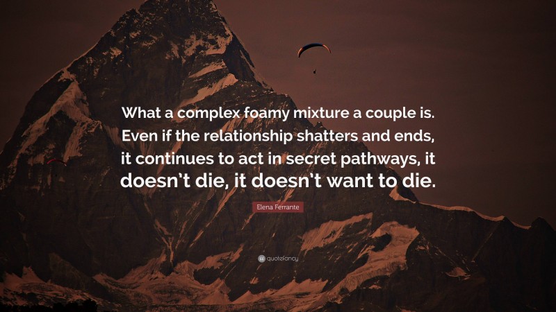 Elena Ferrante Quote: “What a complex foamy mixture a couple is. Even if the relationship shatters and ends, it continues to act in secret pathways, it doesn’t die, it doesn’t want to die.”