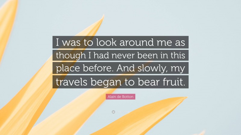 Alain de Botton Quote: “I was to look around me as though I had never been in this place before. And slowly, my travels began to bear fruit.”