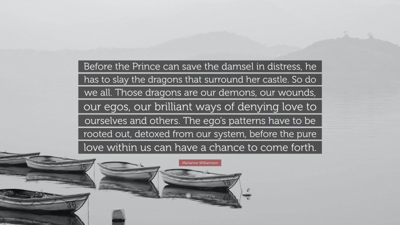 Marianne Williamson Quote: “Before the Prince can save the damsel in distress, he has to slay the dragons that surround her castle. So do we all. Those dragons are our demons, our wounds, our egos, our brilliant ways of denying love to ourselves and others. The ego’s patterns have to be rooted out, detoxed from our system, before the pure love within us can have a chance to come forth.”