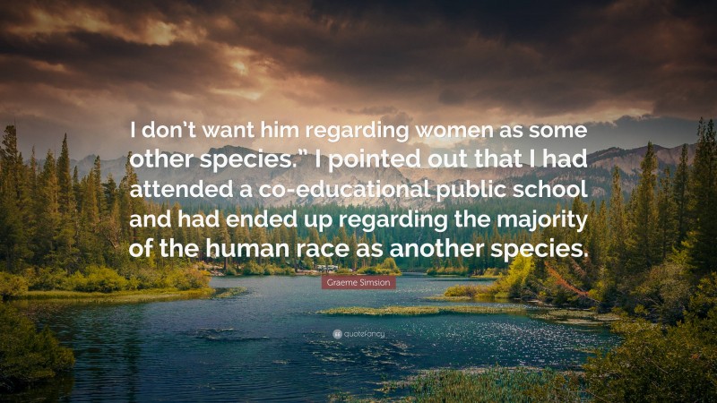 Graeme Simsion Quote: “I don’t want him regarding women as some other species.” I pointed out that I had attended a co-educational public school and had ended up regarding the majority of the human race as another species.”