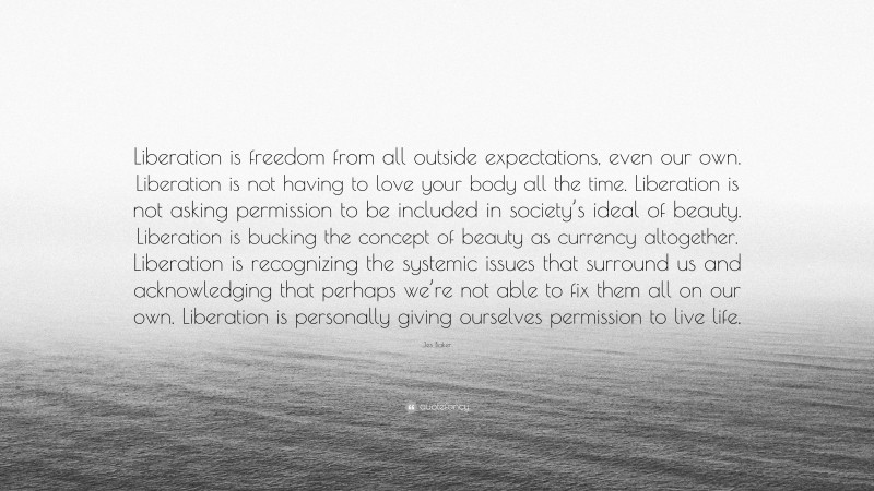 Jes Baker Quote: “Liberation is freedom from all outside expectations, even our own. Liberation is not having to love your body all the time. Liberation is not asking permission to be included in society’s ideal of beauty. Liberation is bucking the concept of beauty as currency altogether. Liberation is recognizing the systemic issues that surround us and acknowledging that perhaps we’re not able to fix them all on our own. Liberation is personally giving ourselves permission to live life.”