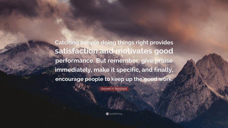 Kenneth H. Blanchard Quote: “Catching people doing things right provides satisfaction and motivates good performance. But remember, give praise immediately, make it specific, and finally, encourage people to keep up the good work.”