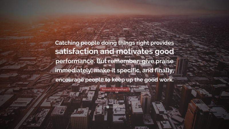 Kenneth H. Blanchard Quote: “Catching people doing things right provides satisfaction and motivates good performance. But remember, give praise immediately, make it specific, and finally, encourage people to keep up the good work.”