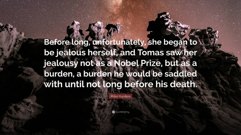 Milan Kundera Quote: “Before long, unfortunately, she began to be jealous herself, and Tomas saw her jealousy not as a Nobel Prize, but as a burden, a burden he would be saddled with until not long before his death.”