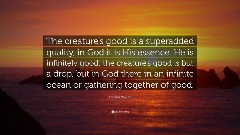 Thomas Manton Quote: “The creature’s good is a superadded quality, in God it is His essence. He is infinitely good; the creature’s good is but a drop, but in God there in an infinite ocean or gathering together of good.”