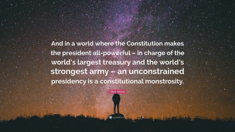 Neal Katyal Quote: “And in a world where the Constitution makes the president all-powerful – in charge of the world’s largest treasury and the world’s strongest army – an unconstrained presidency is a constitutional monstrosity.”