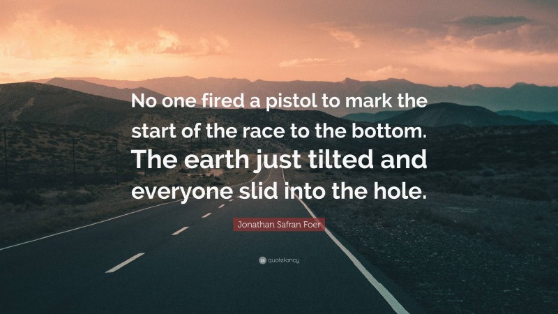 Jonathan Safran Foer Quote: “No one fired a pistol to mark the start of the race to the bottom. The earth just tilted and everyone slid into the hole.”