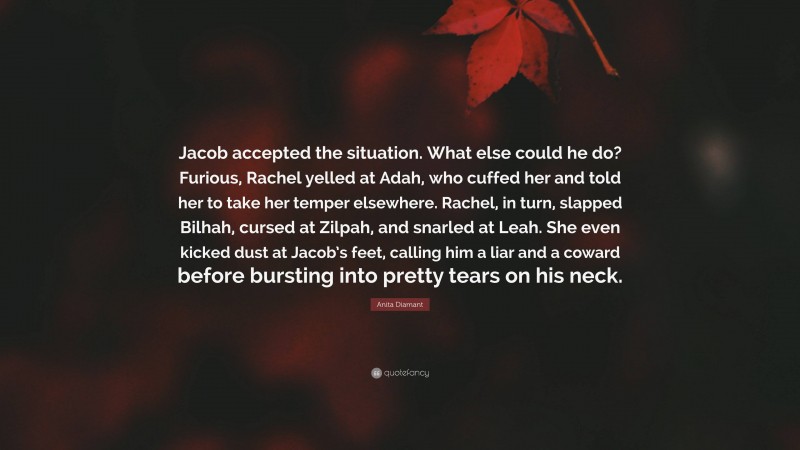 Anita Diamant Quote: “Jacob accepted the situation. What else could he do? Furious, Rachel yelled at Adah, who cuffed her and told her to take her temper elsewhere. Rachel, in turn, slapped Bilhah, cursed at Zilpah, and snarled at Leah. She even kicked dust at Jacob’s feet, calling him a liar and a coward before bursting into pretty tears on his neck.”