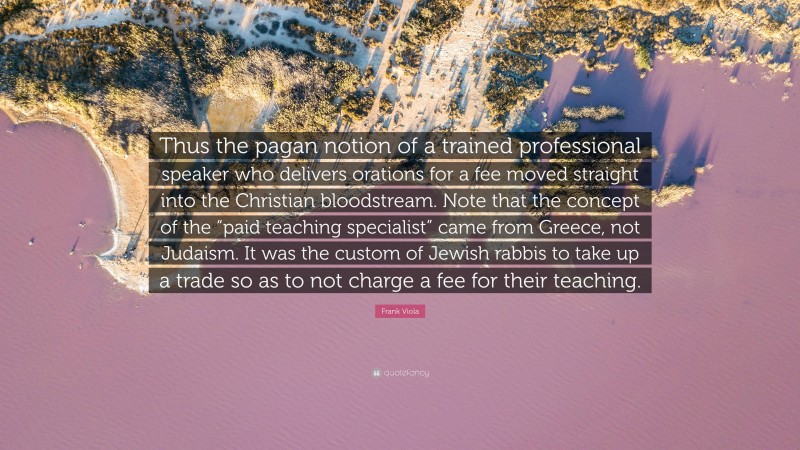 Frank Viola Quote: “Thus the pagan notion of a trained professional speaker who delivers orations for a fee moved straight into the Christian bloodstream. Note that the concept of the “paid teaching specialist” came from Greece, not Judaism. It was the custom of Jewish rabbis to take up a trade so as to not charge a fee for their teaching.”