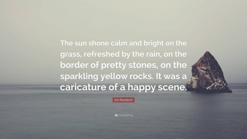 Iris Murdoch Quote: “The sun shone calm and bright on the grass, refreshed by the rain, on the border of pretty stones, on the sparkling yellow rocks. It was a caricature of a happy scene.”