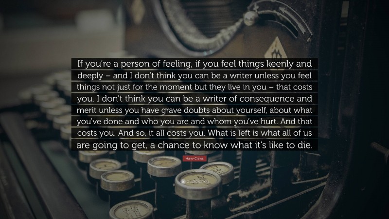 Harry Crews Quote: “If you’re a person of feeling, if you feel things keenly and deeply – and I don’t think you can be a writer unless you feel things not just for the moment but they live in you – that costs you. I don’t think you can be a writer of consequence and merit unless you have grave doubts about yourself, about what you’ve done and who you are and whom you’ve hurt. And that costs you. And so, it all costs you. What is left is what all of us are going to get, a chance to know what it’s like to die.”