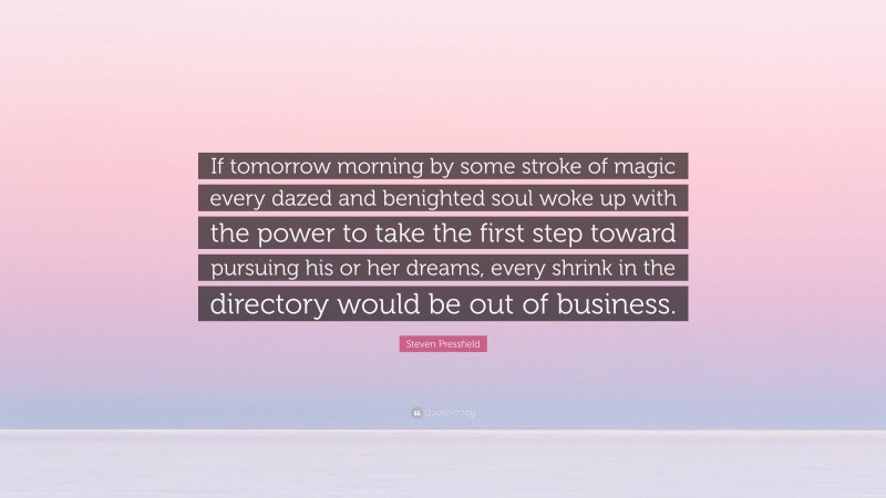 Steven Pressfield Quote: “If tomorrow morning by some stroke of magic every dazed and benighted soul woke up with the power to take the first step toward pursuing his or her dreams, every shrink in the directory would be out of business.”