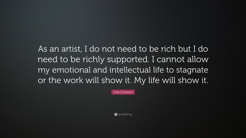 Julia Cameron Quote: “As an artist, I do not need to be rich but I do need to be richly supported. I cannot allow my emotional and intellectual life to stagnate or the work will show it. My life will show it.”