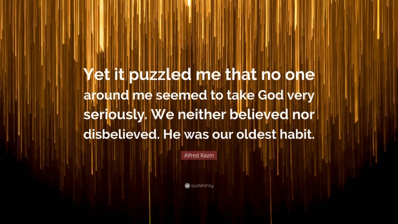 Alfred Kazin Quote: “Yet it puzzled me that no one around me seemed to take God very seriously. We neither believed nor disbelieved. He was our oldest habit.”