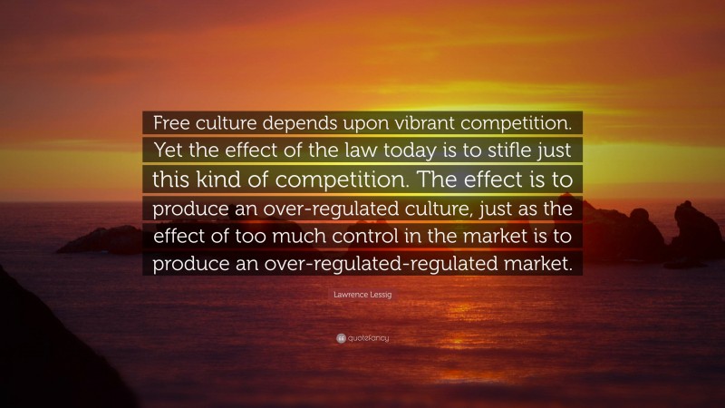 Lawrence Lessig Quote: “Free culture depends upon vibrant competition. Yet the effect of the law today is to stifle just this kind of competition. The effect is to produce an over-regulated culture, just as the effect of too much control in the market is to produce an over-regulated-regulated market.”