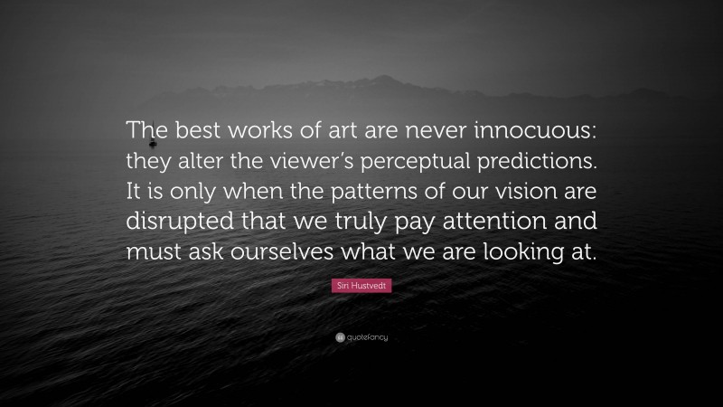 Siri Hustvedt Quote: “The best works of art are never innocuous: they alter the viewer’s perceptual predictions. It is only when the patterns of our vision are disrupted that we truly pay attention and must ask ourselves what we are looking at.”