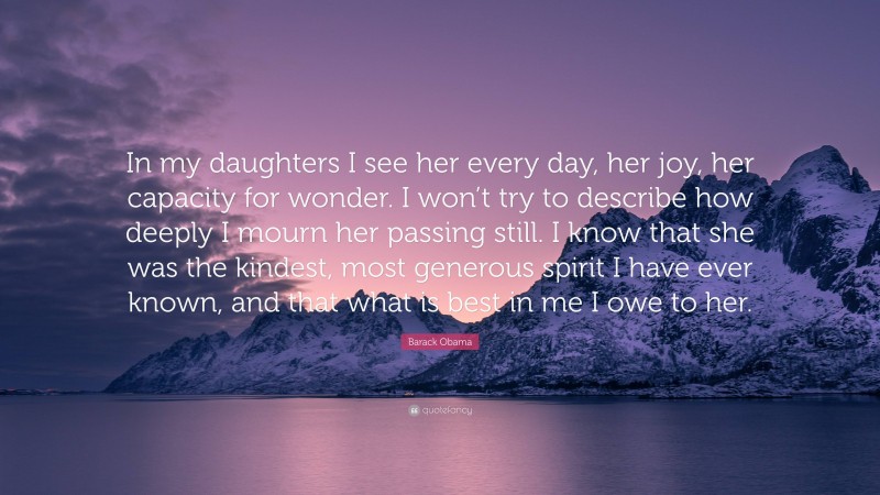 Barack Obama Quote: “In my daughters I see her every day, her joy, her capacity for wonder. I won’t try to describe how deeply I mourn her passing still. I know that she was the kindest, most generous spirit I have ever known, and that what is best in me I owe to her.”