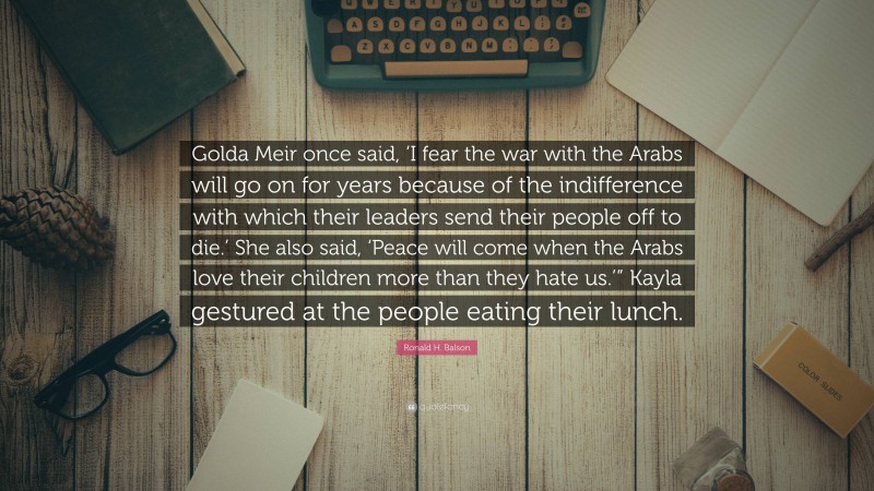 Ronald H. Balson Quote: “Golda Meir once said, ‘I fear the war with the Arabs will go on for years because of the indifference with which their leaders send their people off to die.’ She also said, ‘Peace will come when the Arabs love their children more than they hate us.’” Kayla gestured at the people eating their lunch.”