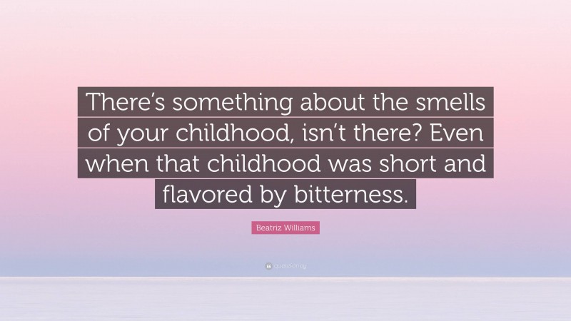 Beatriz Williams Quote: “There’s something about the smells of your childhood, isn’t there? Even when that childhood was short and flavored by bitterness.”