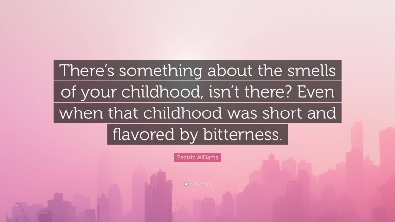 Beatriz Williams Quote: “There’s something about the smells of your childhood, isn’t there? Even when that childhood was short and flavored by bitterness.”