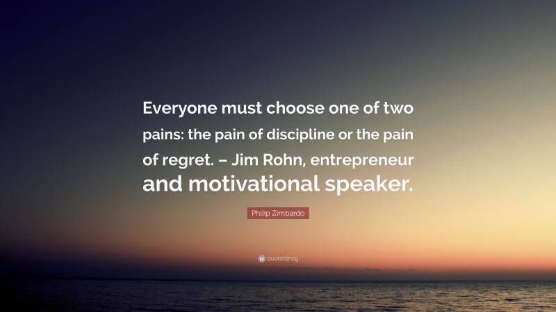 Philip Zimbardo Quote: “Everyone must choose one of two pains: the pain of discipline or the pain of regret. – Jim Rohn, entrepreneur and motivational speaker.”