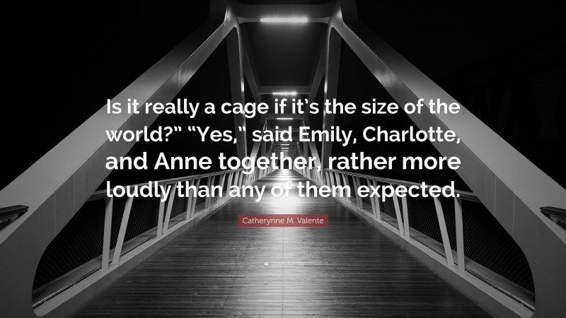 Catherynne M. Valente Quote: “Is it really a cage if it’s the size of the world?” “Yes,” said Emily, Charlotte, and Anne together, rather more loudly than any of them expected.”