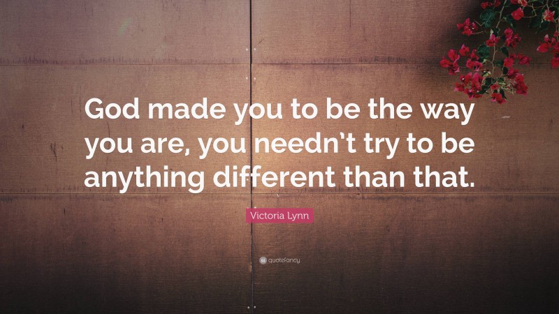 Victoria Lynn Quote: “God made you to be the way you are, you needn’t try to be anything different than that.”