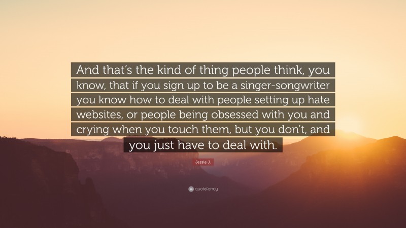 Jessie J. Quote: “And that’s the kind of thing people think, you know, that if you sign up to be a singer-songwriter you know how to deal with people setting up hate websites, or people being obsessed with you and crying when you touch them, but you don’t, and you just have to deal with.”