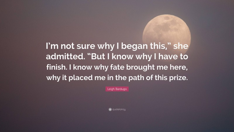 Leigh Bardugo Quote: “I’m not sure why I began this,” she admitted. “But I know why I have to finish. I know why fate brought me here, why it placed me in the path of this prize.”