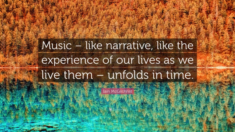 Iain McGilchrist Quote: “Music – like narrative, like the experience of our lives as we live them – unfolds in time.”