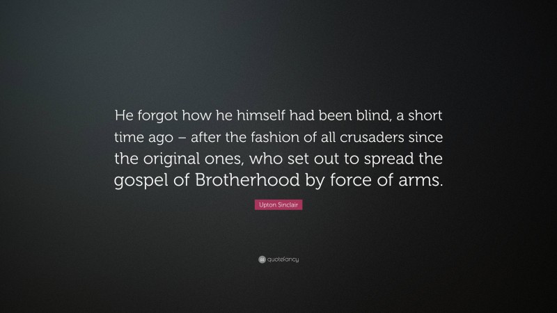 Upton Sinclair Quote: “He forgot how he himself had been blind, a short time ago – after the fashion of all crusaders since the original ones, who set out to spread the gospel of Brotherhood by force of arms.”