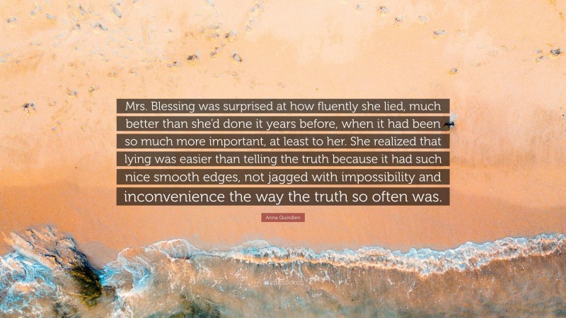 Anna Quindlen Quote: “Mrs. Blessing was surprised at how fluently she lied, much better than she’d done it years before, when it had been so much more important, at least to her. She realized that lying was easier than telling the truth because it had such nice smooth edges, not jagged with impossibility and inconvenience the way the truth so often was.”