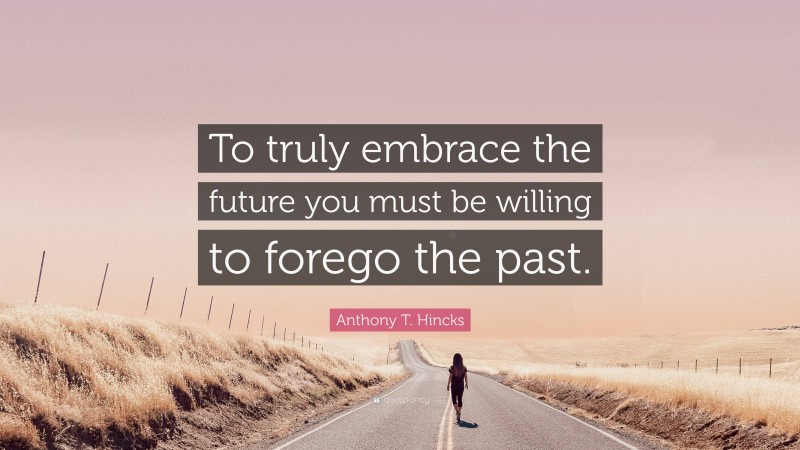 Anthony T. Hincks Quote: “To truly embrace the future you must be willing to forego the past.”