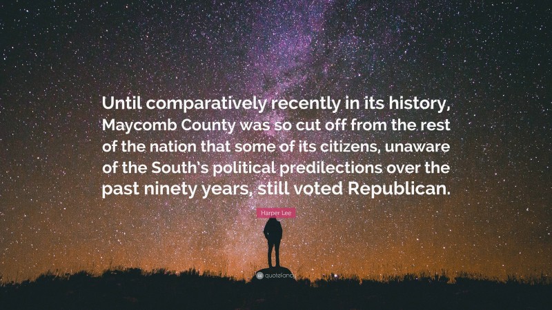Harper Lee Quote: “Until comparatively recently in its history, Maycomb County was so cut off from the rest of the nation that some of its citizens, unaware of the South’s political predilections over the past ninety years, still voted Republican.”