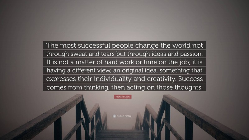 Richard Koch Quote: “The most successful people change the world not through sweat and tears but through ideas and passion. It is not a matter of hard work or time on the job; it is having a different view, an original idea, something that expresses their individuality and creativity. Success comes from thinking, then acting on those thoughts.”