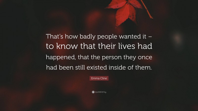 Emma Cline Quote: “That’s how badly people wanted it – to know that their lives had happened, that the person they once had been still existed inside of them.”