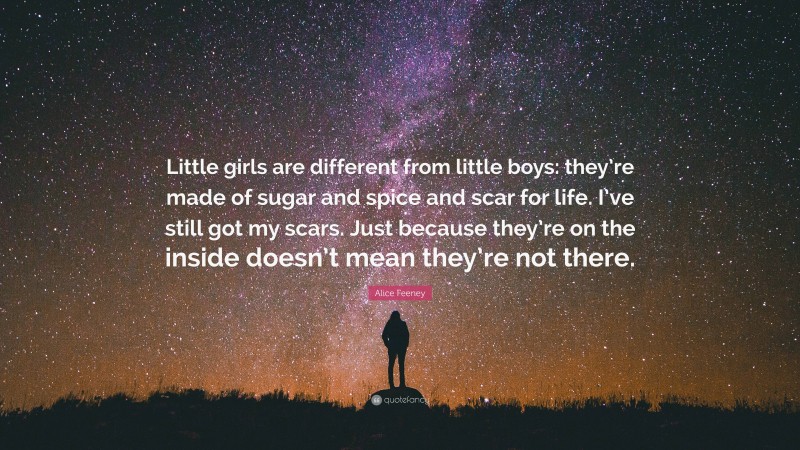 Alice Feeney Quote: “Little girls are different from little boys: they’re made of sugar and spice and scar for life. I’ve still got my scars. Just because they’re on the inside doesn’t mean they’re not there.”