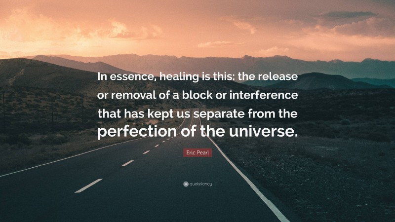 Eric Pearl Quote: “In essence, healing is this: the release or removal of a block or interference that has kept us separate from the perfection of the universe.”