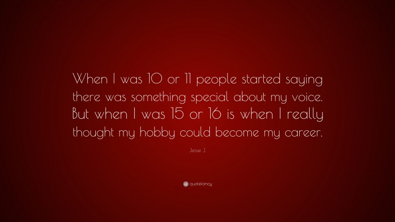 Jessie J. Quote: “When I was 10 or 11 people started saying there was something special about my voice. But when I was 15 or 16 is when I really thought my hobby could become my career.”