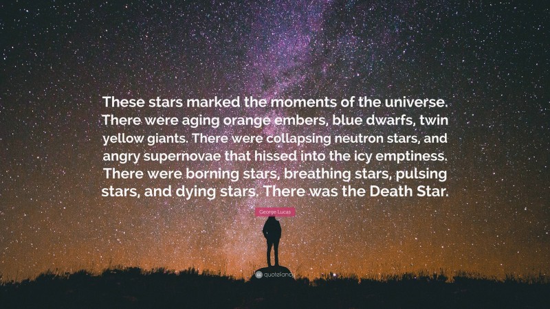 George Lucas Quote: “These stars marked the moments of the universe. There were aging orange embers, blue dwarfs, twin yellow giants. There were collapsing neutron stars, and angry supernovae that hissed into the icy emptiness. There were borning stars, breathing stars, pulsing stars, and dying stars. There was the Death Star.”