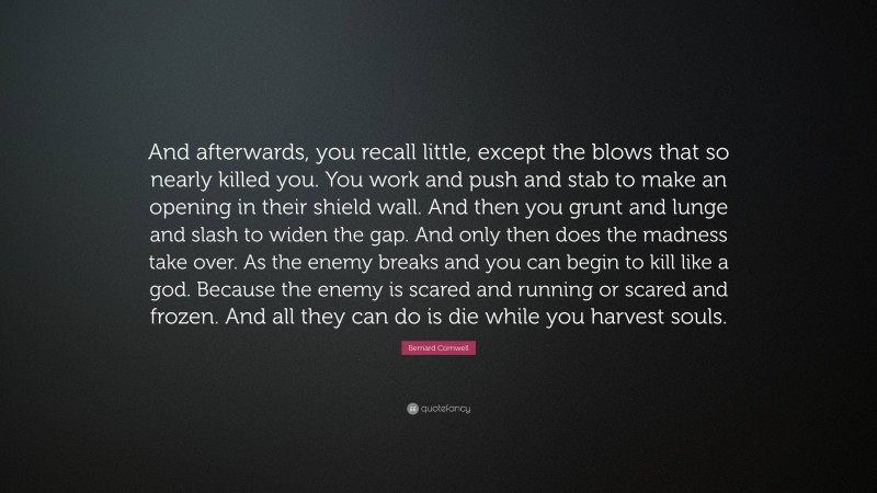 Bernard Cornwell Quote: “And afterwards, you recall little, except the blows that so nearly killed you. You work and push and stab to make an opening in their shield wall. And then you grunt and lunge and slash to widen the gap. And only then does the madness take over. As the enemy breaks and you can begin to kill like a god. Because the enemy is scared and running or scared and frozen. And all they can do is die while you harvest souls.”